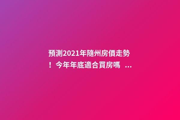 預測2021年隨州房價走勢！今年年底適合買房嗎？